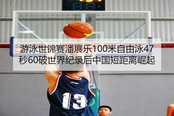 游泳世锦赛潘展乐100米自由泳47秒60破世界纪录后中国短距离崛起